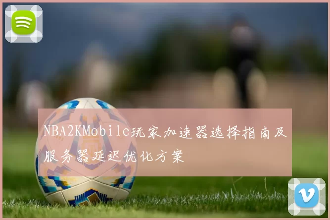 NBA2KMobile玩家加速器选择指南及服务器延迟优化方案
