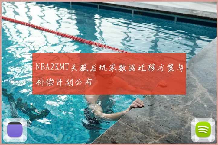 NBA2KMT关服后玩家数据迁移方案与补偿计划公布